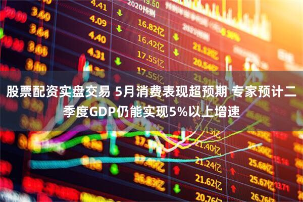 股票配资实盘交易 5月消费表现超预期 专家预计二季度GDP仍能实现5%以上增速