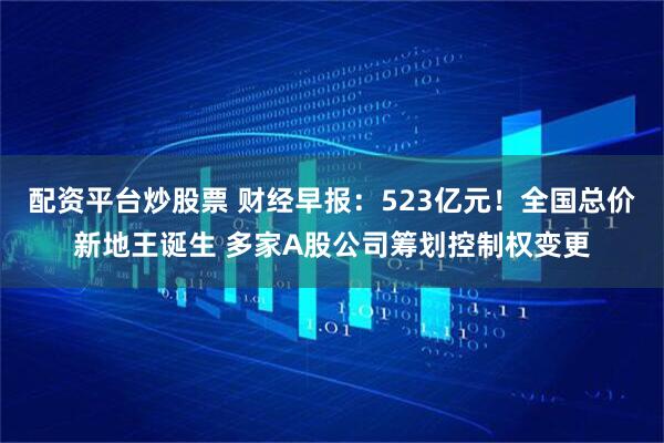 配资平台炒股票 财经早报：523亿元！全国总价新地王诞生 多家A股公司筹划控制权变更