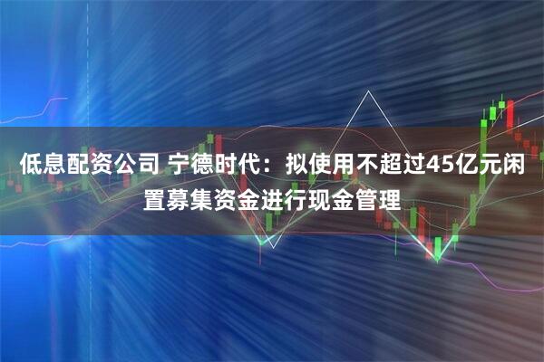 低息配资公司 宁德时代：拟使用不超过45亿元闲置募集资金进行现金管理