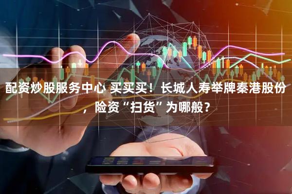 配资炒股服务中心 买买买！长城人寿举牌秦港股份，险资“扫货”为哪般？