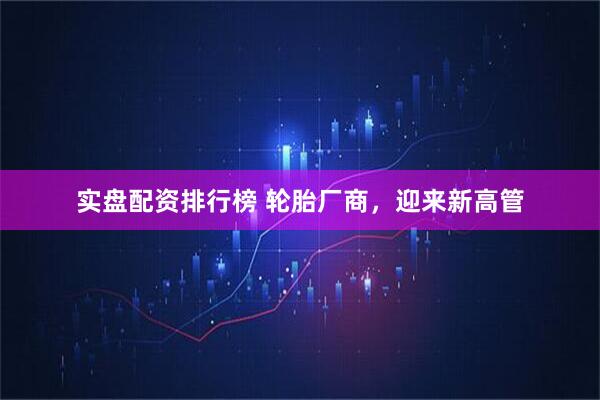 实盘配资排行榜 轮胎厂商，迎来新高管