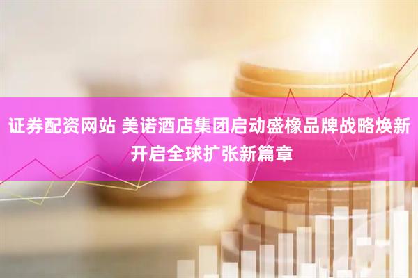 证券配资网站 美诺酒店集团启动盛橡品牌战略焕新 开启全球扩张新篇章