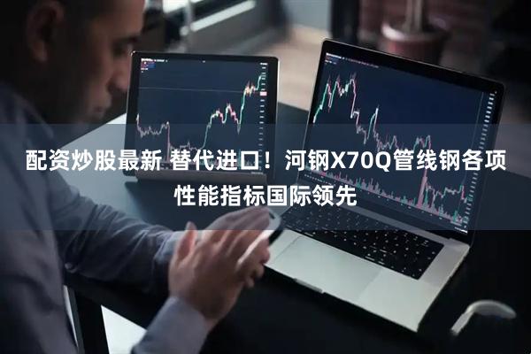 配资炒股最新 替代进口！河钢X70Q管线钢各项性能指标国际领先