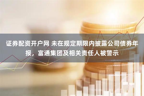 证券配资开户网 未在规定期限内披露公司债券年报，富通集团及相关责任人被警示