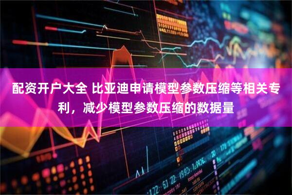 配资开户大全 比亚迪申请模型参数压缩等相关专利，减少模型参数压缩的数据量