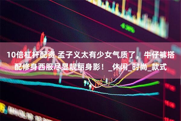 10倍杠杆配资 孟子义太有少女气质了，牛仔裤搭配修身西服尽显靓丽身影！_休闲_时尚_款式