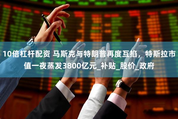 10倍杠杆配资 马斯克与特朗普再度互掐，特斯拉市值一夜蒸发3800亿元_补贴_股价_政府