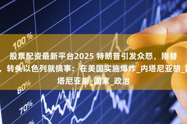 股票配资最新平台2025 特朗普引发众怒，刚替盟友开脱，转头以色列就搞事：在美国实施爆炸_内塔尼亚胡_国家_政治