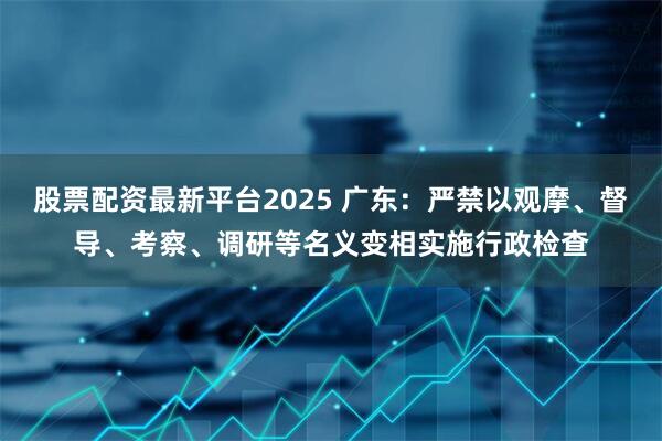 股票配资最新平台2025 广东：严禁以观摩、督导、考察、调研等名义变相实施行政检查