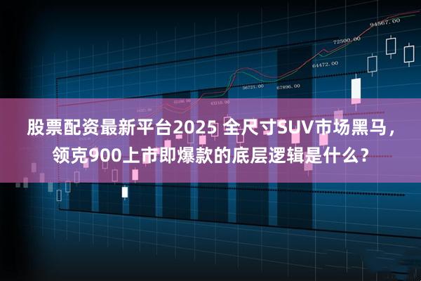 股票配资最新平台2025 全尺寸SUV市场黑马，领克900上市即爆款的底层逻辑是什么？