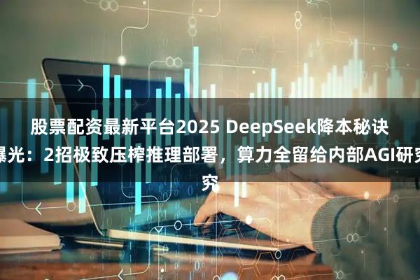 股票配资最新平台2025 DeepSeek降本秘诀曝光：2招极致压榨推理部署，算力全留给内部AGI研究