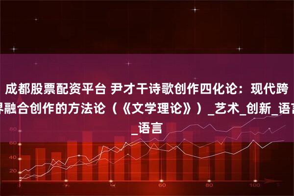 成都股票配资平台 尹才干诗歌创作四化论：现代跨界融合创作的方法论（《文学理论》）_艺术_创新_语言