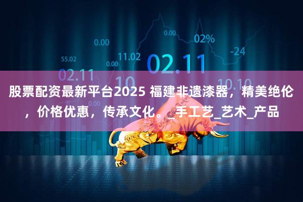 股票配资最新平台2025 福建非遗漆器，精美绝伦，价格优惠，传承文化。_手工艺_艺术_产品