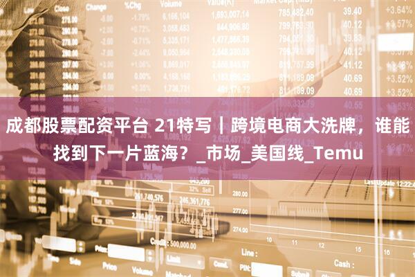 成都股票配资平台 21特写｜跨境电商大洗牌，谁能找到下一片蓝海？_市场_美国线_Temu