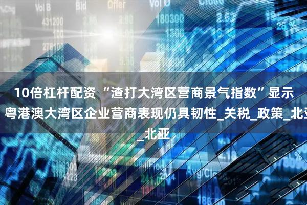 10倍杠杆配资 “渣打大湾区营商景气指数”显示：粤港澳大湾区企业营商表现仍具韧性_关税_政策_北亚