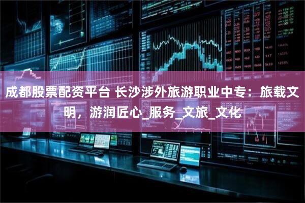 成都股票配资平台 长沙涉外旅游职业中专：旅载文明，游润匠心_服务_文旅_文化