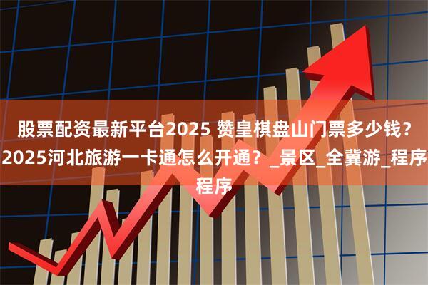 股票配资最新平台2025 赞皇棋盘山门票多少钱？2025河北旅游一卡通怎么开通？_景区_全冀游_程序