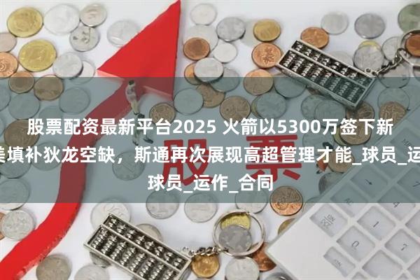 股票配资最新平台2025 火箭以5300万签下新援，完美填补狄龙空缺，斯通再次展现高超管理才能_球员_运作_合同