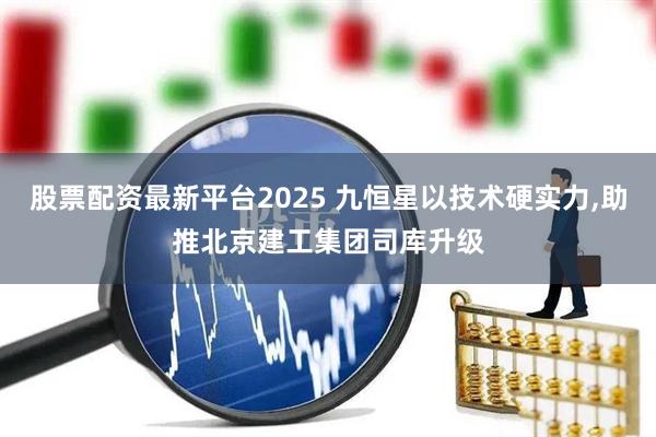 股票配资最新平台2025 九恒星以技术硬实力,助推北京建工集团司库升级