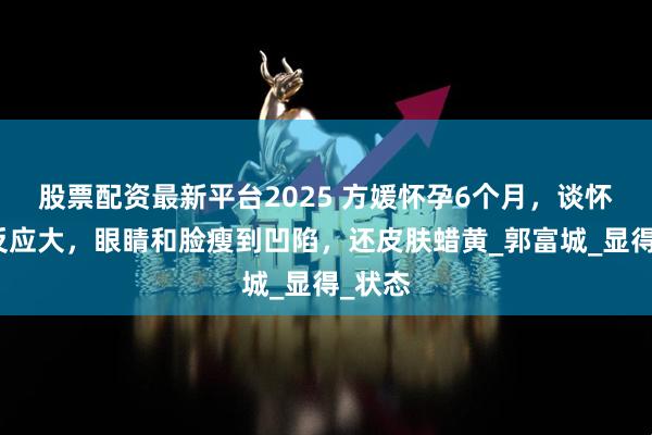 股票配资最新平台2025 方媛怀孕6个月，谈怀三胎反应大，眼睛和脸瘦到凹陷，还皮肤蜡黄_郭富城_显得_状态