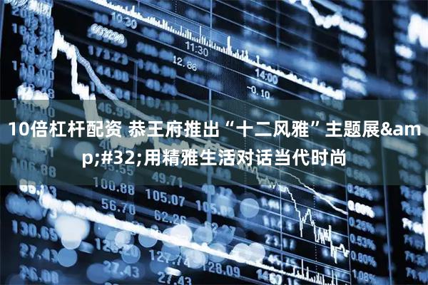 10倍杠杆配资 恭王府推出“十二风雅”主题展&#32;用精雅生活对话当代时尚
