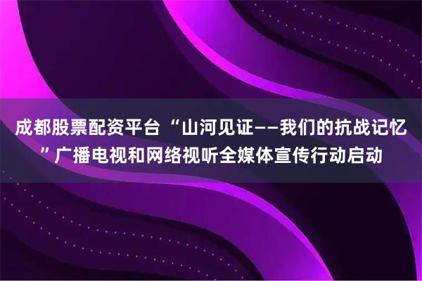 成都股票配资平台 “山河见证——我们的抗战记忆”广播电视和网络视听全媒体宣传行动启动